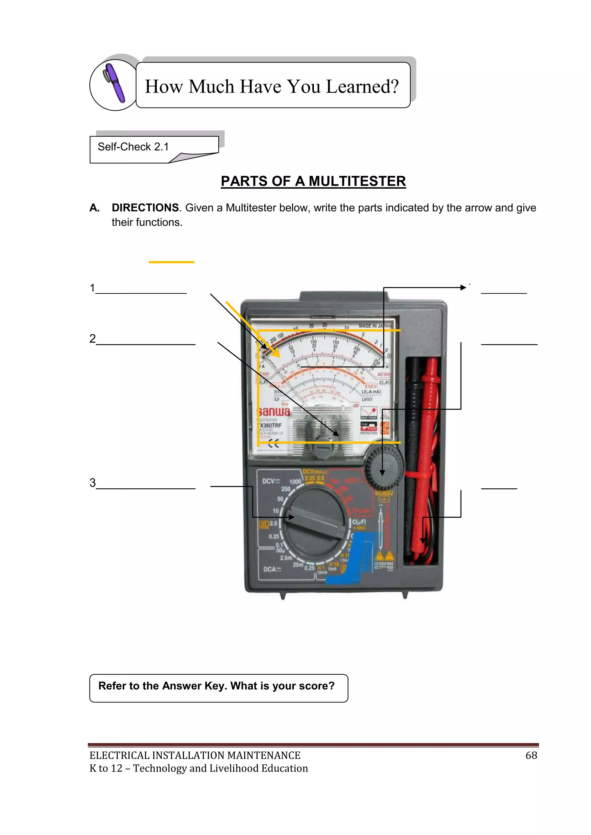 ELECTRICAL INSTALLATION MAINTENANCE 68
K to 12 – Technology and Livelihood Education
PARTS OF A MULTITESTER
A. DIRECTIONS. Given a Multitester below, write the parts indicated by the arrow and give
their functions.
1_______________ 4_________
2_______________ 5____________
3_______________ 6________
Refer to the Answer Key. What is your score?
How Much Have You Learned?
Self-Check 2.1
 
