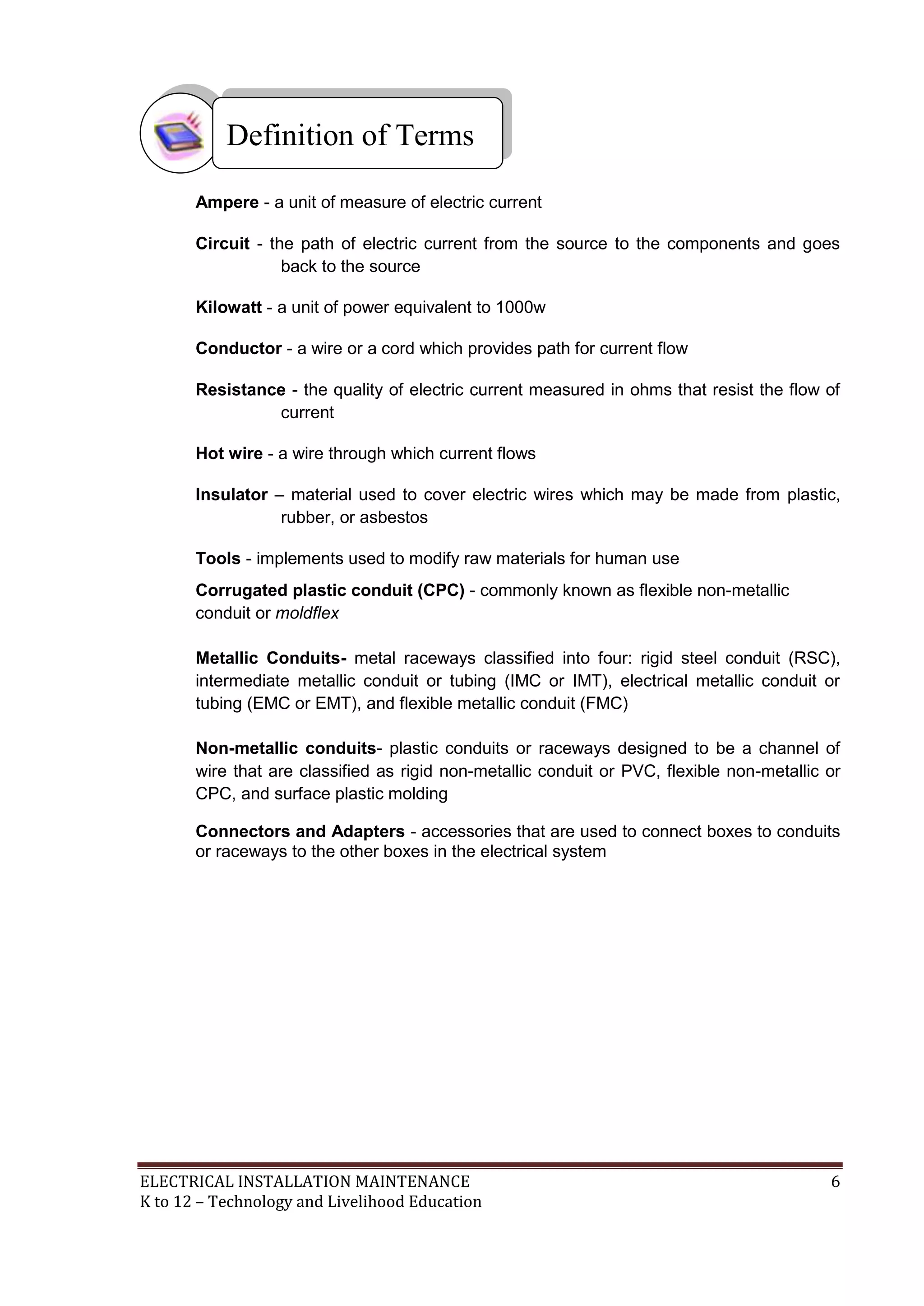 ELECTRICAL INSTALLATION MAINTENANCE 6
K to 12 – Technology and Livelihood Education
Ampere - a unit of measure of electric current
Circuit - the path of electric current from the source to the components and goes
back to the source
Kilowatt - a unit of power equivalent to 1000w
Conductor - a wire or a cord which provides path for current flow
Resistance - the quality of electric current measured in ohms that resist the flow of
current
Hot wire - a wire through which current flows
Insulator – material used to cover electric wires which may be made from plastic,
rubber, or asbestos
Tools - implements used to modify raw materials for human use
Corrugated plastic conduit (CPC) - commonly known as flexible non-metallic
conduit or moldflex
Metallic Conduits- metal raceways classified into four: rigid steel conduit (RSC),
intermediate metallic conduit or tubing (IMC or IMT), electrical metallic conduit or
tubing (EMC or EMT), and flexible metallic conduit (FMC)
Non-metallic conduits- plastic conduits or raceways designed to be a channel of
wire that are classified as rigid non-metallic conduit or PVC, flexible non-metallic or
CPC, and surface plastic molding
Connectors and Adapters - accessories that are used to connect boxes to conduits
or raceways to the other boxes in the electrical system
Definition of Terms
 