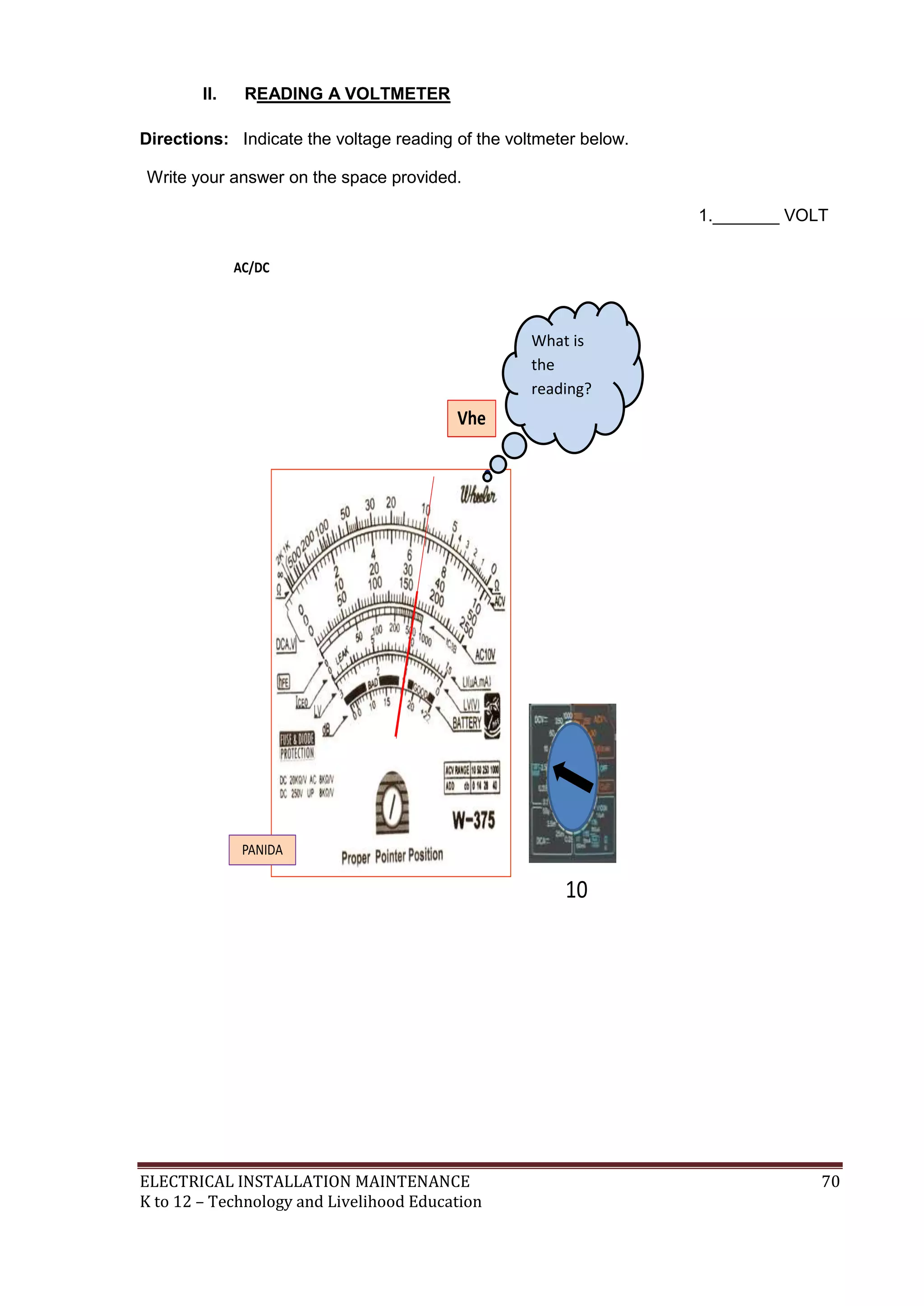 ELECTRICAL INSTALLATION MAINTENANCE 70
K to 12 – Technology and Livelihood Education
II. READING A VOLTMETER
Directions: Indicate the voltage reading of the voltmeter below.
Write your answer on the space provided.
1._______ VOLT
What is
the
reading?
 
