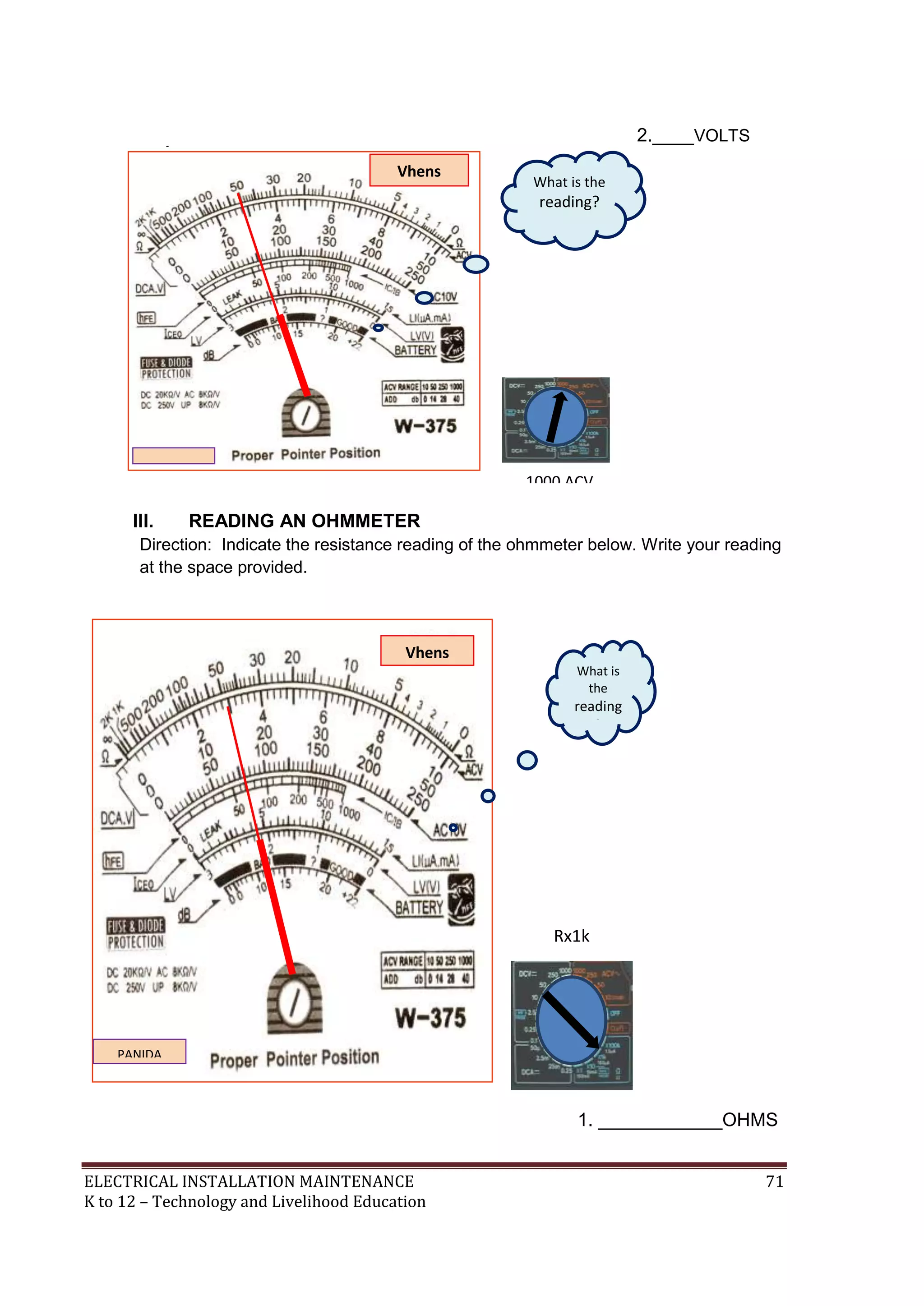 ELECTRICAL INSTALLATION MAINTENANCE 71
K to 12 – Technology and Livelihood Education
2.____VOLTS
III. READING AN OHMMETER
Direction: Indicate the resistance reading of the ohmmeter below. Write your reading
at the space provided.
1. ____________OHMS
Vhens
PANIDA
TECH.
Rx1k
What is
the
reading
?
Resistanc
e
Reading
Vhens
PANIDA
TECH. 1000 ACV
What is the
reading?
AC/DC
Voltage
Reading
 