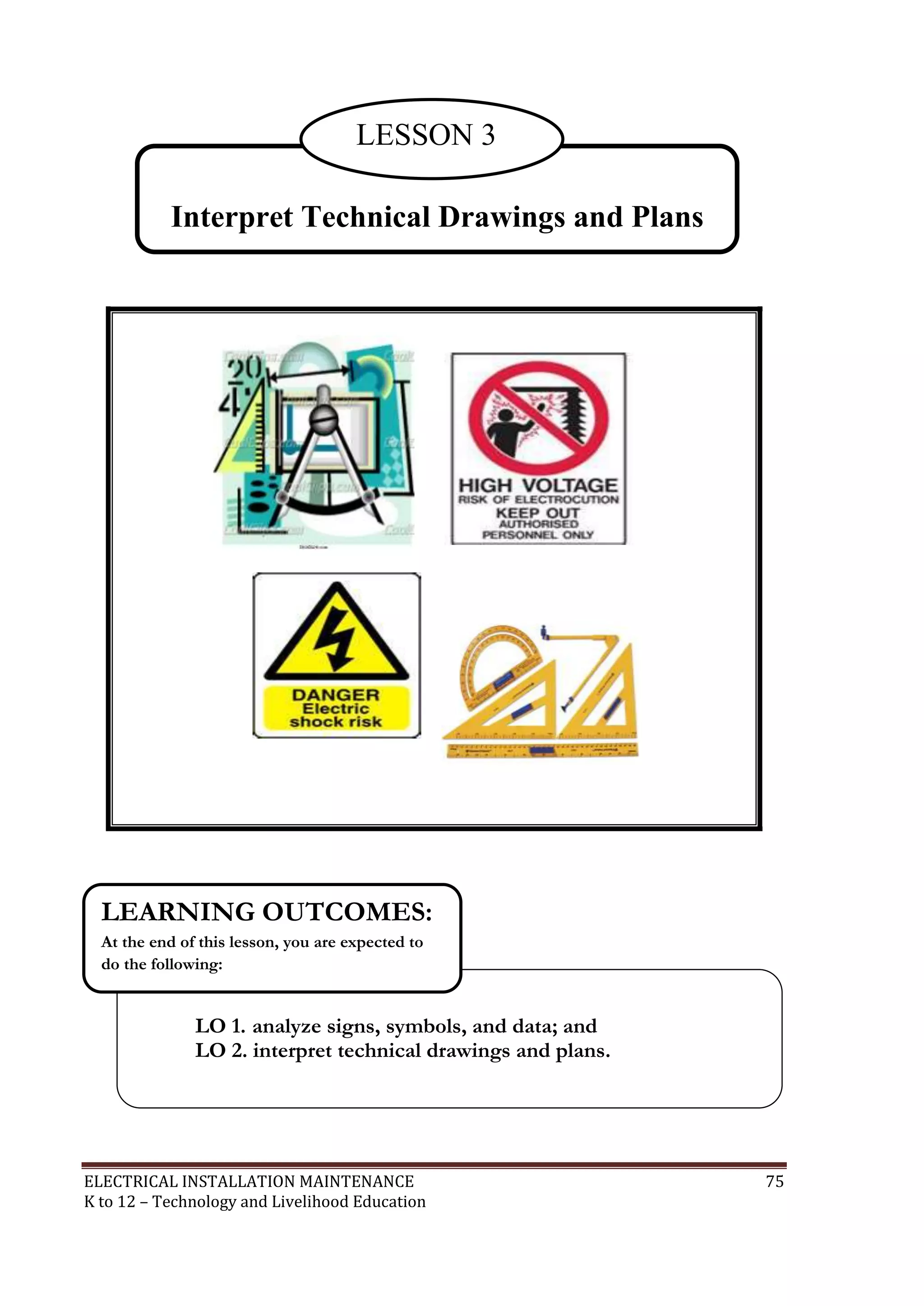 ELECTRICAL INSTALLATION MAINTENANCE 75
K to 12 – Technology and Livelihood Education
LO 1. analyze signs, symbols, and data; and
LO 2. interpret technical drawings and plans.
LEARNING OUTCOMES:
At the end of this lesson, you are expected to
do the following:
Interpret Technical Drawings and Plans
LESSON 3
 