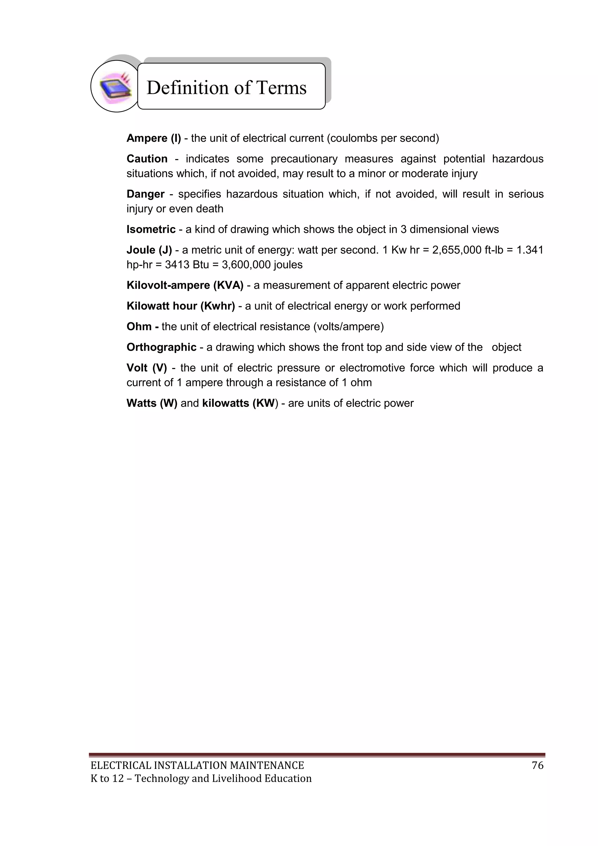 ELECTRICAL INSTALLATION MAINTENANCE 76
K to 12 – Technology and Livelihood Education
Ampere (I) - the unit of electrical current (coulombs per second)
Caution - indicates some precautionary measures against potential hazardous
situations which, if not avoided, may result to a minor or moderate injury
Danger - specifies hazardous situation which, if not avoided, will result in serious
injury or even death
Isometric - a kind of drawing which shows the object in 3 dimensional views
Joule (J) - a metric unit of energy: watt per second. 1 Kw hr = 2,655,000 ft-lb = 1.341
hp-hr = 3413 Btu = 3,600,000 joules
Kilovolt-ampere (KVA) - a measurement of apparent electric power
Kilowatt hour (Kwhr) - a unit of electrical energy or work performed
Ohm - the unit of electrical resistance (volts/ampere)
Orthographic - a drawing which shows the front top and side view of the object
Volt (V) - the unit of electric pressure or electromotive force which will produce a
current of 1 ampere through a resistance of 1 ohm
Watts (W) and kilowatts (KW) - are units of electric power
Definition of Terms
 