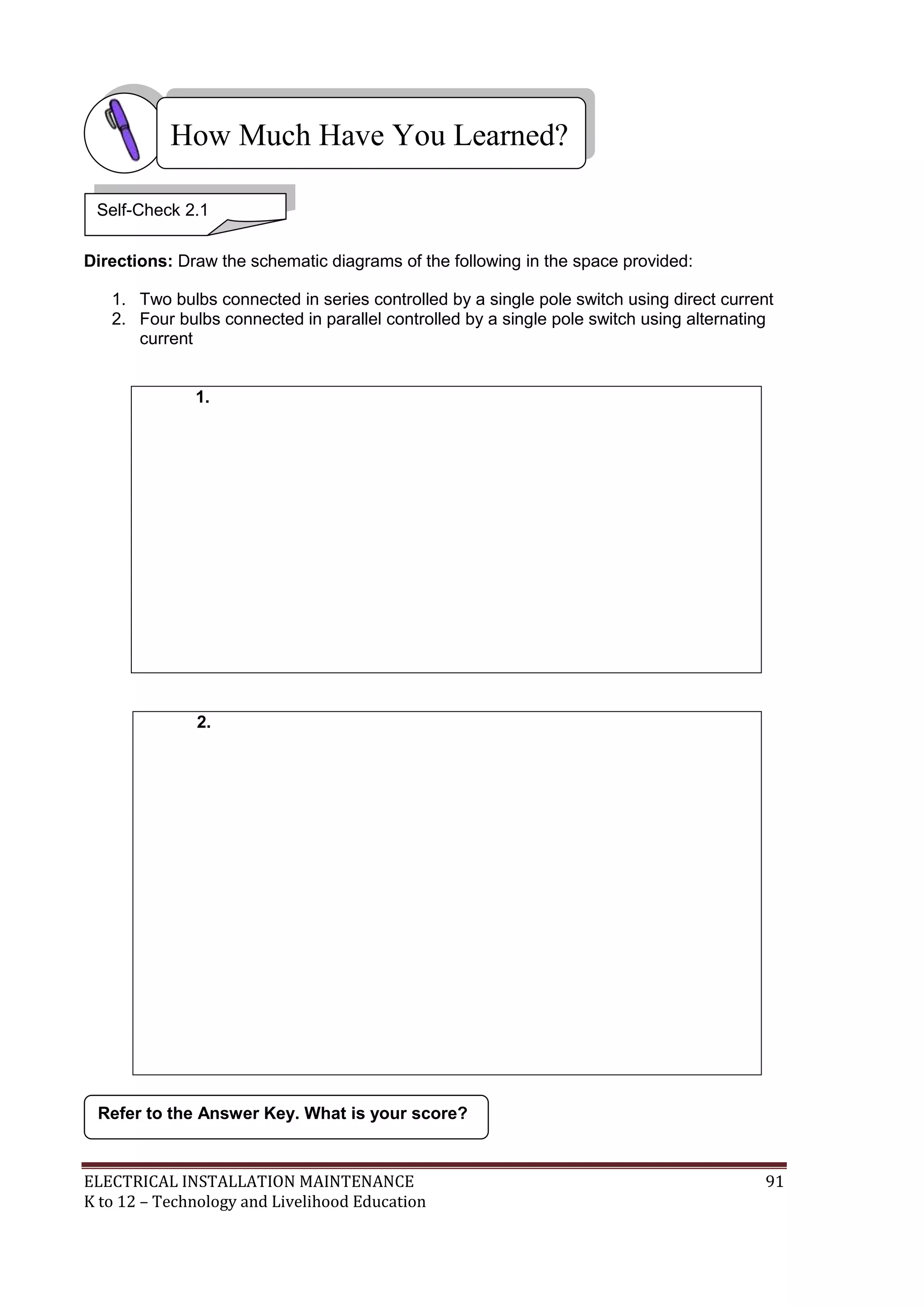 ELECTRICAL INSTALLATION MAINTENANCE 91
K to 12 – Technology and Livelihood Education
Directions: Draw the schematic diagrams of the following in the space provided:
1. Two bulbs connected in series controlled by a single pole switch using direct current
2. Four bulbs connected in parallel controlled by a single pole switch using alternating
current
1.
2.
Refer to the Answer Key. What is your score?
How Much Have You Learned?
Self-Check 2.1
 
