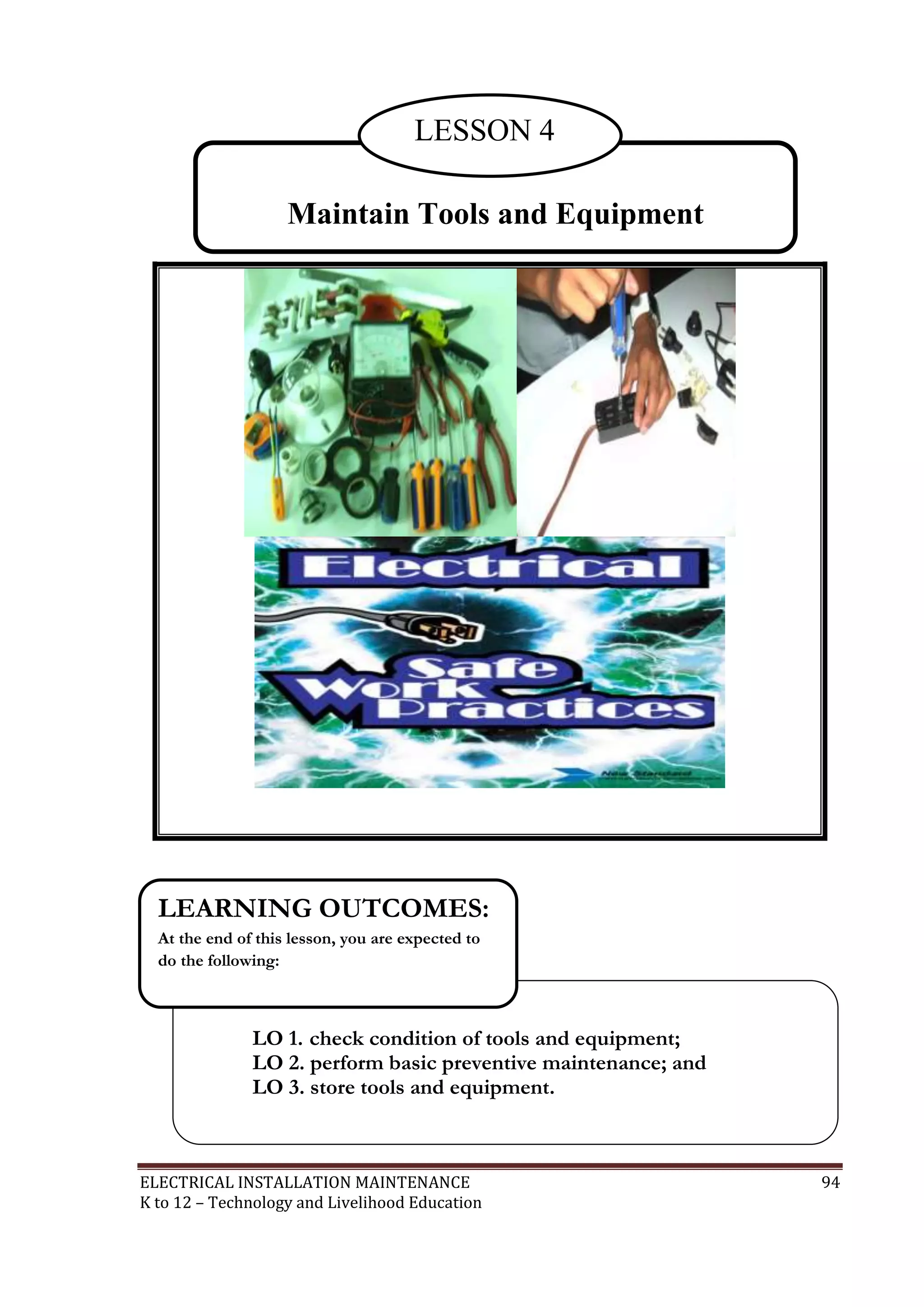 ELECTRICAL INSTALLATION MAINTENANCE 94
K to 12 – Technology and Livelihood Education
LO 1. check condition of tools and equipment;
LO 2. perform basic preventive maintenance; and
LO 3. store tools and equipment.
LEARNING OUTCOMES:
At the end of this lesson, you are expected to
do the following:
Maintain Tools and Equipment
LESSON 4
 