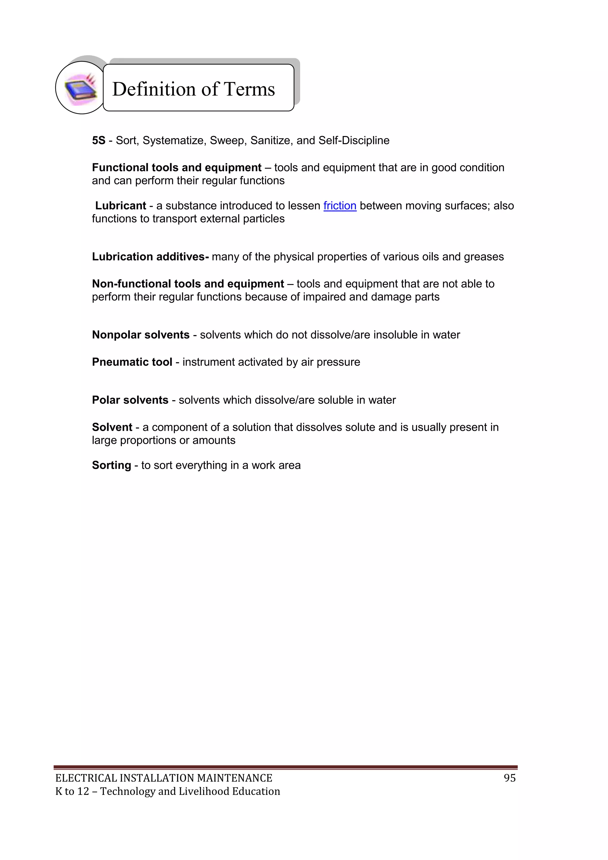 ELECTRICAL INSTALLATION MAINTENANCE 95
K to 12 – Technology and Livelihood Education
5S - Sort, Systematize, Sweep, Sanitize, and Self-Discipline
Functional tools and equipment – tools and equipment that are in good condition
and can perform their regular functions
Lubricant - a substance introduced to lessen friction between moving surfaces; also
functions to transport external particles
Lubrication additives- many of the physical properties of various oils and greases
Non-functional tools and equipment – tools and equipment that are not able to
perform their regular functions because of impaired and damage parts
Nonpolar solvents - solvents which do not dissolve/are insoluble in water
Pneumatic tool - instrument activated by air pressure
Polar solvents - solvents which dissolve/are soluble in water
Solvent - a component of a solution that dissolves solute and is usually present in
large proportions or amounts
Sorting - to sort everything in a work area
Definition of Terms
 