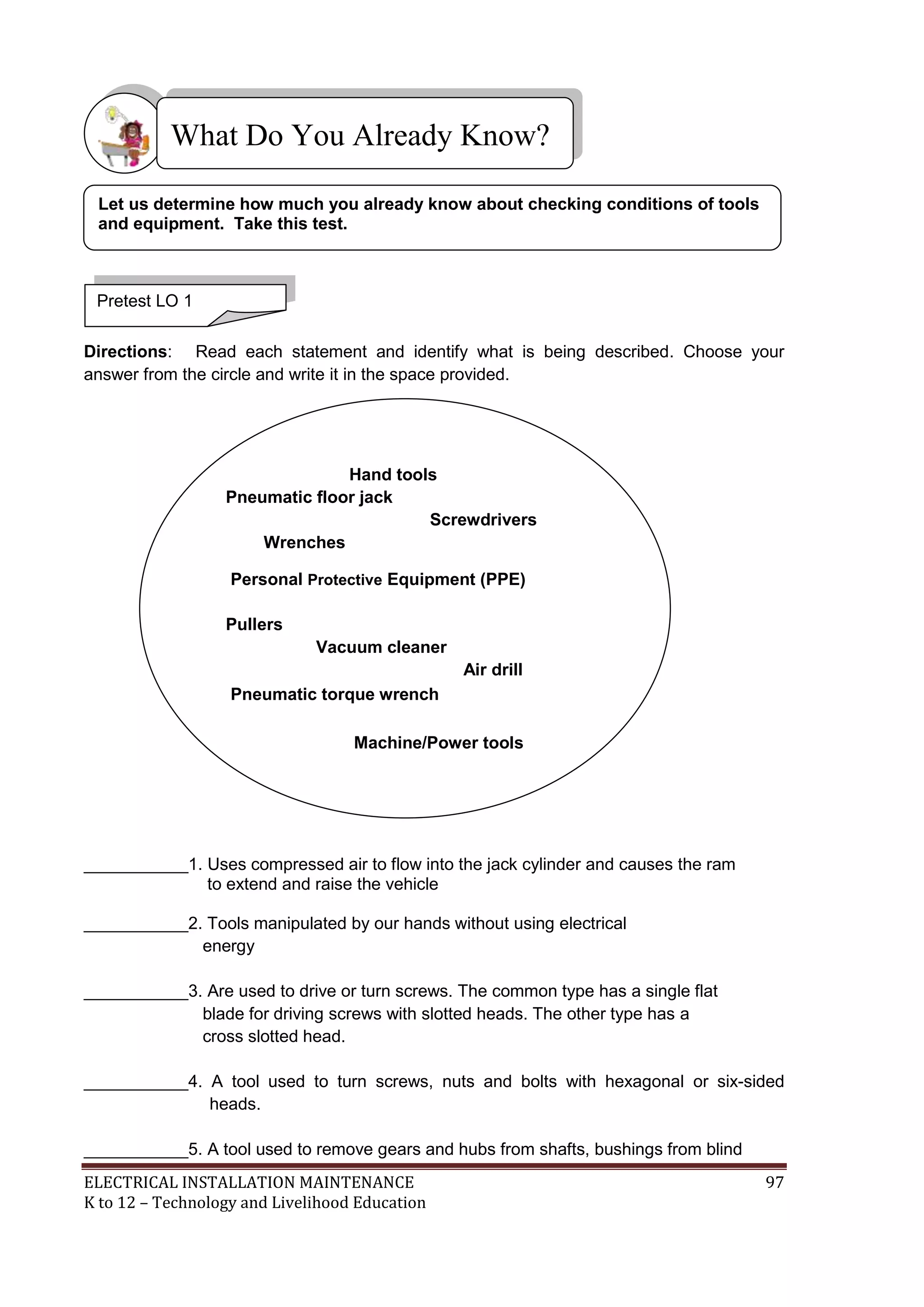 ELECTRICAL INSTALLATION MAINTENANCE 97
K to 12 – Technology and Livelihood Education
Directions: Read each statement and identify what is being described. Choose your
answer from the circle and write it in the space provided.
___________1. Uses compressed air to flow into the jack cylinder and causes the ram
to extend and raise the vehicle
___________2. Tools manipulated by our hands without using electrical
energy
___________3. Are used to drive or turn screws. The common type has a single flat
blade for driving screws with slotted heads. The other type has a
cross slotted head.
___________4. A tool used to turn screws, nuts and bolts with hexagonal or six-sided
heads.
___________5. A tool used to remove gears and hubs from shafts, bushings from blind
What Do You Already Know?
Pretest LO 1
Let us determine how much you already know about checking conditions of tools
and equipment. Take this test.
Hand tools
Pneumatic floor jack
Screwdrivers
Wrenches
Personal Protective Equipment (PPE)
Pullers
Vacuum cleaner
Air drill
Pneumatic torque wrench
Machine/Power tools
 