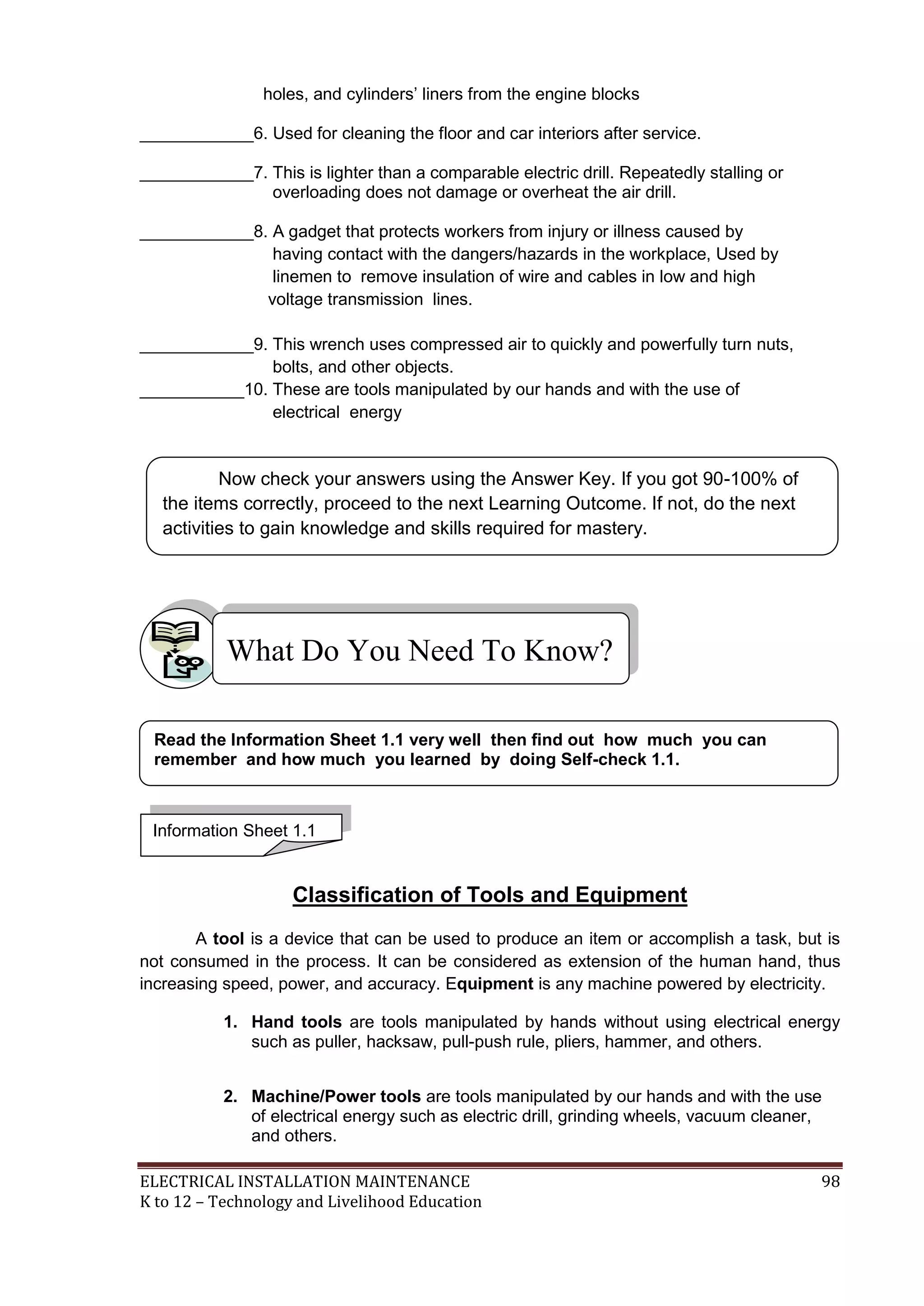 ELECTRICAL INSTALLATION MAINTENANCE 98
K to 12 – Technology and Livelihood Education
holes, and cylinders’ liners from the engine blocks
____________6. Used for cleaning the floor and car interiors after service.
____________7. This is lighter than a comparable electric drill. Repeatedly stalling or
overloading does not damage or overheat the air drill.
____________8. A gadget that protects workers from injury or illness caused by
having contact with the dangers/hazards in the workplace, Used by
linemen to remove insulation of wire and cables in low and high
voltage transmission lines.
____________9. This wrench uses compressed air to quickly and powerfully turn nuts,
bolts, and other objects.
___________10. These are tools manipulated by our hands and with the use of
electrical energy
Classification of Tools and Equipment
A tool is a device that can be used to produce an item or accomplish a task, but is
not consumed in the process. It can be considered as extension of the human hand, thus
increasing speed, power, and accuracy. Equipment is any machine powered by electricity.
1. Hand tools are tools manipulated by hands without using electrical energy
such as puller, hacksaw, pull-push rule, pliers, hammer, and others.
2. Machine/Power tools are tools manipulated by our hands and with the use
of electrical energy such as electric drill, grinding wheels, vacuum cleaner,
and others.
What Do You Need To Know?
Information Sheet 1.1
Read the Information Sheet 1.1 very well then find out how much you can
remember and how much you learned by doing Self-check 1.1.
Now check your answers using the Answer Key. If you got 90-100% of
the items correctly, proceed to the next Learning Outcome. If not, do the next
activities to gain knowledge and skills required for mastery.
 