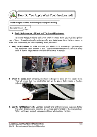 ELECTRICAL INSTALLATION MAINTENANCE 103
K to 12 – Technology and Livelihood Education
A. Basic Maintenance of Electrical Tools and Equipment
To ensure that your electric tools work when you need them, you must take proper
care of them. A good routine of maintenance for your tools is one thing that you can do to
make sure that the tool you need is working when you need it.
1. Keep the tool clean. To make sure that your electric tools are ready to go when you
are, keep them clean and free of dust. Spend some time to clean out the dust every
once in a while on your tools while they are inactive in storage.
2. Check the cords. Look for tear/cut insulator on the power cords on your electric tools.
This will ensure that your electric tool can get the power that it needs to function
without an accident.
3. Use the right tool correctly. Use tools correctly and for their intended purposes. Follow
the safety directions and operating procedures recommended by the manufacturer.
When working on a circuit, use approved tools with insulated handles.
Show that you learned something by doing this activity.
Operation Sheet 1.1
HowDo YouApplyWhatYou HaveLearned?
 