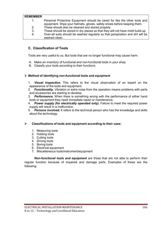 ELECTRICAL INSTALLATION MAINTENANCE 106
K to 12 – Technology and Livelihood Education
REMEMBER
1. Personal Protective Equipment should be cared for like the other tools and
equipment. Wipe your helmets, gloves, safety shoes before keeping them.
2. These should also be cleaned and stored properly.
3. These should be stored in dry places so that they will not have mold build-up.
4. Over-all suits should be washed regularly so that perspiration and dirt will be
washed clean.
C. Classification of Tools
Tools are very useful to us. But tools that are no longer functional may cause harm.
A. Make an inventory of functional and non-functional tools in your shop.
B. Classify your tools according to their functions.
 Method of identifying non-functional tools and equipment
1. Visual inspection. This refers to the visual observation of an expert on the
appearance of the tools and equipment.
2. Functionality. Vibration or extra noise from the operation means problems with parts
and accessories are starting to develop.
3. Performance. When there is something wrong with the performance of either hand
tools or equipment they need immediate repair or maintenance.
4. Power supply (for electrically operated only). Failure to meet the required power
supply will result in a malfunction.
5. Persons involved. It refers to the technical person who has the knowledge and skills
about the technology.
 Classifications of tools and equipment according to their uses:
1. Measuring tools
2. Holding tools
3. Cutting tools
4. Driving tools
5. Boring tools
6. Electrical equipment
7. Miscellaneous tools/instrument/equipment
Non-functional tools and equipment are those that are not able to perform their
regular function because of impaired and damage parts. Examples of these are the
following:
 