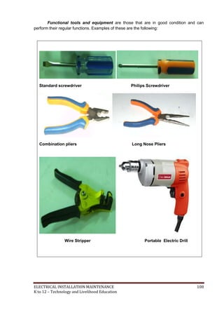 ELECTRICAL INSTALLATION MAINTENANCE 108
K to 12 – Technology and Livelihood Education
Functional tools and equipment are those that are in good condition and can
perform their regular functions. Examples of these are the following:
Standard screwdriver Philips Screwdriver
Combination pliers Long Nose Pliers
Wire Stripper Portable Electric Drill
 