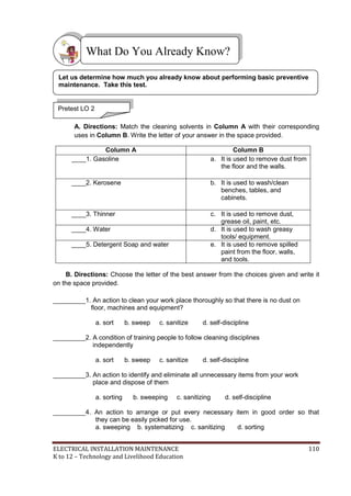 ELECTRICAL INSTALLATION MAINTENANCE 110
K to 12 – Technology and Livelihood Education
A. Directions: Match the cleaning solvents in Column A with their corresponding
uses in Column B. Write the letter of your answer in the space provided.
Column A Column B
____1. Gasoline a. It is used to remove dust from
the floor and the walls.
____2. Kerosene b. It is used to wash/clean
benches, tables, and
cabinets.
____3. Thinner c. It is used to remove dust,
grease oil, paint, etc.
____4. Water d. It is used to wash greasy
tools/ equipment.
____5. Detergent Soap and water e. It is used to remove spilled
paint from the floor, walls,
and tools.
B. Directions: Choose the letter of the best answer from the choices given and write it
on the space provided.
_________1. An action to clean your work place thoroughly so that there is no dust on
floor, machines and equipment?
a. sort b. sweep c. sanitize d. self-discipline
_________2. A condition of training people to follow cleaning disciplines
independently
a. sort b. sweep c. sanitize d. self-discipline
_________3. An action to identify and eliminate all unnecessary items from your work
place and dispose of them
a. sorting b. sweeping c. sanitizing d. self-discipline
_________4. An action to arrange or put every necessary item in good order so that
they can be easily picked for use.
a. sweeping b. systematizing c. sanitizing d. sorting
What Do You Already Know?
Pretest LO 2
Let us determine how much you already know about performing basic preventive
maintenance. Take this test.
 