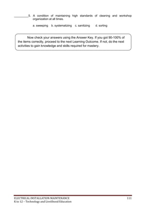 ELECTRICAL INSTALLATION MAINTENANCE 111
K to 12 – Technology and Livelihood Education
_________5. A condition of maintaining high standards of cleaning and workshop
organization at all times.
a. sweeping b. systematizing c. sanitizing d. sorting
Now check your answers using the Answer Key. If you got 90-100% of
the items correctly, proceed to the next Learning Outcome. If not, do the next
activities to gain knowledge and skills required for mastery.
 