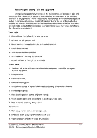 ELECTRICAL INSTALLATION MAINTENANCE 121
K to 12 – Technology and Livelihood Education
Maintaining and Storing Tools and Equipment
An important aspect of any business is the maintenance and storage of tools and
equipment. The investment in tools and equipment is a significant part of the overhead
expenses in any operation. Proper selection and maintenance of equipment are important
factors in managing a business. Selecting the proper tool for the job and using the tool
properly will increase efficiency and reduce maintenance problems. Purchase tools which
are well-made and suited to the intended use. Commercial usage may entail more heavy
duty demands on equipment.
Hand tools:
1. Clean dirt and debris from tools after each use.
2. Oil metal parts to prevent rust.
3. Lightly sand rough wooden handles and apply linseed oil.
4. Repair loose handles.
5. Sharpen blades of cutting tools.
6. Store tools in a clean dry storage area.
7. Protect surfaces of cutting tools in storage.
Power tools:
1. Read and follow the maintenance schedule in the owner’s manual for each piece
of power equipment.
2. Change the oil.
3. Clean the air filter.
4. Lubricate moving parts.
5. Sharpen dull blades or replace worn blades according to the owner’s manual.
6. Replace spark plugs.
7. Drain oil and gasoline before long-term storage.
8. Check electric cords and connections on electric-powered tools.
9. Store tools in a clean dry storage area.
Equipment:
1. Store equipment in a clean dry storage area.
2. Rinse and clean spray equipment after each use.
3. Clean spreaders and check wheel-driven gears.
 