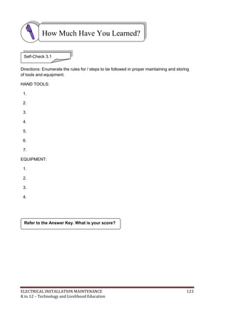 ELECTRICAL INSTALLATION MAINTENANCE 123
K to 12 – Technology and Livelihood Education
Directions: Enumerate the rules for / steps to be followed in proper maintaining and storing
of tools and equipment.
HAND TOOLS:
1.
2.
3.
4.
5.
6.
7.
EQUIPMENT:
1.
2.
3.
4.
Refer to the Answer Key. What is your score?
How Much Have You Learned?
Self-Check 3.1
 