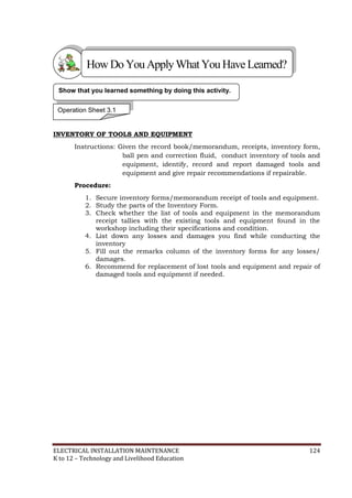 ELECTRICAL INSTALLATION MAINTENANCE 124
K to 12 – Technology and Livelihood Education
INVENTORY OF TOOLS AND EQUIPMENT
Instructions: Given the record book/memorandum, receipts, inventory form,
ball pen and correction fluid, conduct inventory of tools and
equipment, identify, record and report damaged tools and
equipment and give repair recommendations if repairable.
Procedure:
1. Secure inventory forms/memorandum receipt of tools and equipment.
2. Study the parts of the Inventory Form.
3. Check whether the list of tools and equipment in the memorandum
receipt tallies with the existing tools and equipment found in the
workshop including their specifications and condition.
4. List down any losses and damages you find while conducting the
inventory
5. Fill out the remarks column of the inventory forms for any losses/
damages.
6. Recommend for replacement of lost tools and equipment and repair of
damaged tools and equipment if needed.
Show that you learned something by doing this activity.
Operation Sheet 3.1
HowDo YouApplyWhatYou HaveLearned?
 