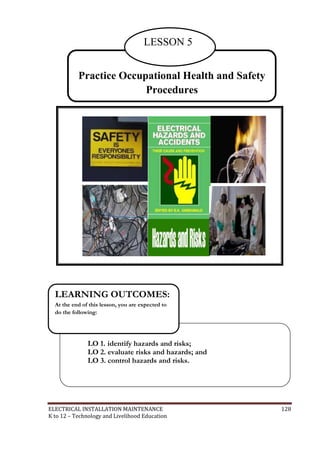ELECTRICAL INSTALLATION MAINTENANCE 128
K to 12 – Technology and Livelihood Education
Practice Occupational Health and Safety
Procedures
LESSON 5
LO 1. identify hazards and risks;
LO 2. evaluate risks and hazards; and
LO 3. control hazards and risks.
LEARNING OUTCOMES:
At the end of this lesson, you are expected to
do the following:
 