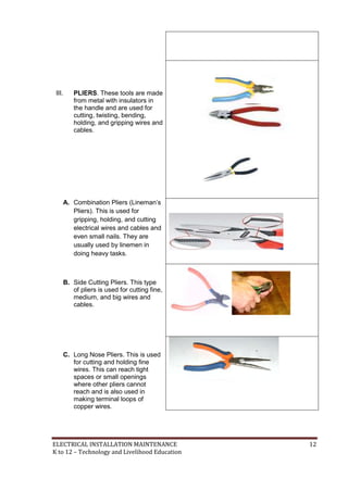 ELECTRICAL INSTALLATION MAINTENANCE 12
K to 12 – Technology and Livelihood Education
III. PLIERS. These tools are made
from metal with insulators in
the handle and are used for
cutting, twisting, bending,
holding, and gripping wires and
cables.
A. Combination Pliers (Lineman’s
Pliers). This is used for
gripping, holding, and cutting
electrical wires and cables and
even small nails. They are
usually used by linemen in
doing heavy tasks.
B. Side Cutting Pliers. This type
of pliers is used for cutting fine,
medium, and big wires and
cables.
C. Long Nose Pliers. This is used
for cutting and holding fine
wires. This can reach tight
spaces or small openings
where other pliers cannot
reach and is also used in
making terminal loops of
copper wires.
 