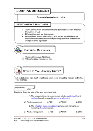 ELECTRICAL INSTALLATION MAINTENANCE 138
K to 12 – Technology and Livelihood Education
1. Threshold limit value (TLV) table
2. Video clips about hazards and risks
Directions: Select the letter of the term being described.
__________1. The cross disciplinary area concerned with the safety, health, and
welfare of people engaged in work or employment.
a.) Waste management b) PEC c) ACGIH d) OHS
__________2. The collection, transport, processing or disposal, managing and
monitoring of waste materials.
a) Waste management b) PEC c) ACGIH d) OHS
What Do You Already Know?
Materials/ Resources
Evaluate hazards and risks
LEARNING OUTCOME 2
Pretest LO 2
 Terms of maximum tolerable limits are identified based on threshold
limit values (TLV).
 Effects of hazards are determined.
 Occupational Health and Safety (OHS) issues and concerns are
identified in accordance with workplace requirements and relevant
workplace OHS legislation.

PERFORMANCE STANDARDS
Let us determine how much you already know about evaluating hazards and risks.
Take this test.
 