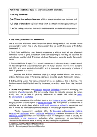 ELECTRICAL INSTALLATION MAINTENANCE 141
K to 12 – Technology and Livelihood Education
ACGIH has established TLVs for approximately 850 chemicals.
TLVs may appear as:
TLV-TWA or time-weighted average, which is an average eight-hour exposure limit;
TLV-STEL or short-term exposure limit, which is a fifteen-minute exposure limit, or
TLV-C or ceiling, which is a limit which should never be exceeded without protection.
II. Fire and Explosion Hazard Assessment
Fire is a hazard that needs careful evaluation before extinguishing it. Not all fires can be
extinguished by water. That is why it is necessary that we identify the cause of fire before
dealing with it.
1. Flash Point and Method Used: Lowest temperature at which a liquid will give off enough
flammable vapors to ignite. Since flash points vary according to how they are obtained, the
method used must be listed. Chemicals with lower flash points present a greater flammability
hazard.
2. Flammable Limits: Range of concentrations over which a flammable vapor mixed with air
will flash or explode if an ignition source is present. Range extends between lower explosive
limit (LEL) and upper explosive limit (UEL) and is expressed in percentage of volume of
vapor or gas in air (0 – 100%).
Chemicals with a broad flammable range (i.e., range between the LEL and the UEL)
and/or a flammable range in the lower percentages present a greater flammability hazard.
3. Extinguishing Media: Fire-fighting material for use on substance that is burning. Fire-
fighting material should be indicated by its generic name (e.g. water, foam, dry chemical,
etc.).
III. Waste management is the collection, transport, processing or disposal, managing, and
monitoring of waste materials. The term usually relates to materials produced by human
activity, and the process is generally undertaken to reduce their effect on health,
the environment, or aesthetics.
Waste management is a distinct practice from resource recovery which focuses on
delaying the rate of consumption of natural resources. The management of waste treats all
materials as a single class, whether solid, liquid, gaseous, or radioactive substances, and
tried to reduce the harmful environmental impacts of each through different methods.
Waste management practices differ for developed and developing nations,
for urban and rural areas, and for residential and industrial producers. Management for non-
hazardous waste residential and institutional waste in metropolitan areas is usually the
responsibility of local government authorities, while management for non-hazardous
commercial and industrial waste is usually the responsibility of the generator.
 