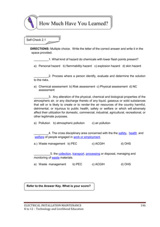 ELECTRICAL INSTALLATION MAINTENANCE 146
K to 12 – Technology and Livelihood Education
DIRECTIONS: Multiple choice. Write the letter of the correct answer and write it in the
space provided.
_________1. What kind of hazard do chemicals with lower flash points present?
a) Personal hazard b) flammability hazard c) explosion hazard d) skin hazard
_________2. Process where a person identify, evaluate and determine the solution
to the risks.
a) Chemical assessment b) Risk assessment c) Physical assessment d) NC
assessment
_________3. Any alteration of the physical, chemical and biological properties of the
atmospheric air, or any discharge thereto of any liquid, gaseous or solid substances
that will or is likely to create or to render the air resources of the country harmful,
detrimental, or injurious to public health, safety or welfare or which will adversely
affect their utilization for domestic, commercial, industrial, agricultural, recreational, or
other legitimate purposes.
a) Pollution b) atmospheric pollution c) air pollution
_________4. The cross disciplinary area concerned with the the safety, health and
welfare of people engaged in work or employment.
a.) Waste management b) PEC c) ACGIH d) OHS
__________5. the collection, transport, processing or disposal, managing and
monitoring of waste materials.
a) Waste management b) PEC c) ACGIH d) OHS
Refer to the Answer Key. What is your score?
How Much Have You Learned?
Self-Check 2.1
 