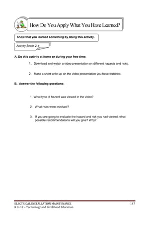 ELECTRICAL INSTALLATION MAINTENANCE 147
K to 12 – Technology and Livelihood Education
A. Do this activity at home or during your free time:
1. Download and watch a video presentation on different hazards and risks.
2. Make a short write-up on the video presentation you have watched.
B. Answer the following questions:
1. What type of hazard was viewed in the video?
2. What risks were involved?
3. If you are going to evaluate the hazard and risk you had viewed, what
possible recommendations will you give? Why?
Show that you learned something by doing this activity.
Activity Sheet 2.1
HowDo YouApplyWhatYou HaveLearned?
 