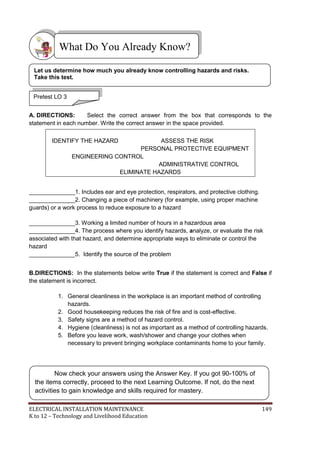 ELECTRICAL INSTALLATION MAINTENANCE 149
K to 12 – Technology and Livelihood Education
A. DIRECTIONS: Select the correct answer from the box that corresponds to the
statement in each number. Write the correct answer in the space provided.
______________1. Includes ear and eye protection, respirators, and protective clothing.
______________2. Changing a piece of machinery (for example, using proper machine
guards) or a work process to reduce exposure to a hazard
______________3. Working a limited number of hours in a hazardous area
______________4. The process where you identify hazards, analyze, or evaluate the risk
associated with that hazard, and determine appropriate ways to eliminate or control the
hazard
______________5. Identify the source of the problem
B.DIRECTIONS: In the statements below write True if the statement is correct and False if
the statement is incorrect.
1. General cleanliness in the workplace is an important method of controlling
hazards.
2. Good housekeeping reduces the risk of fire and is cost-effective.
3. Safety signs are a method of hazard control.
4. Hygiene (cleanliness) is not as important as a method of controlling hazards.
5. Before you leave work, wash/shower and change your clothes when
necessary to prevent bringing workplace contaminants home to your family.
IDENTIFY THE HAZARD ASSESS THE RISK
PERSONAL PROTECTIVE EQUIPMENT
ENGINEERING CONTROL
ADMINISTRATIVE CONTROL
ELIMINATE HAZARDS
What Do You Already Know?
Pretest LO 3
Let us determine how much you already know controlling hazards and risks.
Take this test.
Now check your answers using the Answer Key. If you got 90-100% of
the items correctly, proceed to the next Learning Outcome. If not, do the next
activities to gain knowledge and skills required for mastery.
 