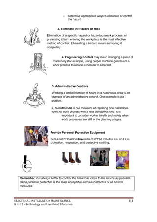 ELECTRICAL INSTALLATION MAINTENANCE 151
K to 12 – Technology and Livelihood Education
o determine appropriate ways to eliminate or control
the hazard
3. Eliminate the Hazard or Risk
Elimination of a specific hazard or hazardous work process, or
preventing it from entering the workplace is the most effective
method of control. Eliminating a hazard means removing it
completely.
4. Engineering Control may mean changing a piece of
machinery (for example, using proper machine guards) or a
work process to reduce exposure to a hazard.
5. Administrative Controls
Working a limited number of hours in a hazardous area is an
example of an administrative control. One example is job
rotation.
6. Substitution is one measure of replacing one hazardous
agent or work process with a less dangerous one. It is
important to consider worker health and safety when
work processes are still in the planning stages.
Provide Personal Protective Equipment
Personal Protective Equipment (PPE) includes ear and eye
protection, respirators, and protective clothing.
Remember: it is always better to control the hazard as close to the source as possible.
Using personal protection is the least acceptable and least effective of all control
measures.
 
