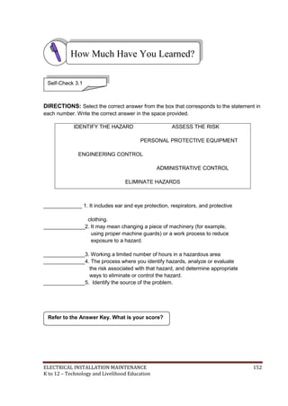 ELECTRICAL INSTALLATION MAINTENANCE 152
K to 12 – Technology and Livelihood Education
DIRECTIONS: Select the correct answer from the box that corresponds to the statement in
each number. Write the correct answer in the space provided.
_____________ 1. It includes ear and eye protection, respirators, and protective
clothing.
______________2. It may mean changing a piece of machinery (for example,
using proper machine guards) or a work process to reduce
exposure to a hazard.
______________3. Working a limited number of hours in a hazardous area
______________4. The process where you identify hazards, analyze or evaluate
the risk associated with that hazard, and determine appropriate
ways to eliminate or control the hazard.
______________5. Identify the source of the problem.
IDENTIFY THE HAZARD ASSESS THE RISK
PERSONAL PROTECTIVE EQUIPMENT
ENGINEERING CONTROL
ADMINISTRATIVE CONTROL
ELIMINATE HAZARDS
Refer to the Answer Key. What is your score?
How Much Have You Learned?
Self-Check 3.1
 