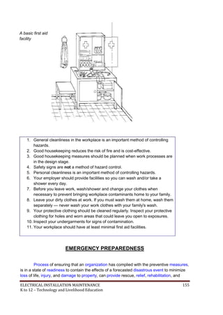 ELECTRICAL INSTALLATION MAINTENANCE 155
K to 12 – Technology and Livelihood Education
A basic first aid
facility
1. General cleanliness in the workplace is an important method of controlling
hazards.
2. Good housekeeping reduces the risk of fire and is cost-effective.
3. Good housekeeping measures should be planned when work processes are
in the design stage.
4. Safety signs are not a method of hazard control.
5. Personal cleanliness is an important method of controlling hazards.
6. Your employer should provide facilities so you can wash and/or take a
shower every day.
7. Before you leave work, wash/shower and change your clothes when
necessary to prevent bringing workplace contaminants home to your family.
8. Leave your dirty clothes at work. If you must wash them at home, wash them
separately — never wash your work clothes with your family's wash.
9. Your protective clothing should be cleaned regularly. Inspect your protective
clothing for holes and worn areas that could leave you open to exposures.
10. Inspect your undergarments for signs of contamination.
11. Your workplace should have at least minimal first aid facilities.
EMERGENCY PREPAREDNESS
Process of ensuring that an organization has complied with the preventive measures,
is in a state of readiness to contain the effects of a forecasted disastrous event to minimize
loss of life, injury, and damage to property, can provide rescue, relief, rehabilitation, and
 