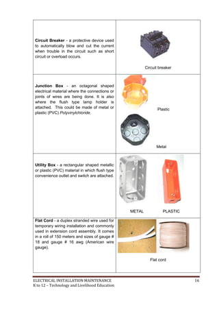 ELECTRICAL INSTALLATION MAINTENANCE 16
K to 12 – Technology and Livelihood Education
Circuit Breaker - a protective device used
to automatically blow and cut the current
when trouble in the circuit such as short
circuit or overload occurs.
Circuit breaker
Junction Box - an octagonal shaped
electrical material where the connections or
joints of wires are being done. It is also
where the flush type lamp holder is
attached. This could be made of metal or
plastic (PVC) Polyvinylchloride.
Plastic
Metal
Utility Box - a rectangular shaped metallic
or plastic (PVC) material in which flush type
convenience outlet and switch are attached.
METAL PLASTIC
Flat Cord - a duplex stranded wire used for
temporary wiring installation and commonly
used in extension cord assembly. It comes
in a roll of 150 meters and sizes of gauge #
18 and gauge # 16 awg (American wire
gauge).
Flat cord
 