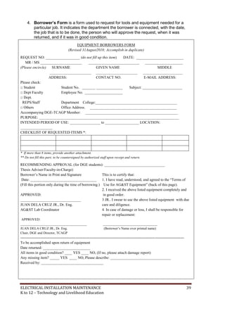 ELECTRICAL INSTALLATION MAINTENANCE 39
K to 12 – Technology and Livelihood Education
4. Borrower’s Form is a form used to request for tools and equipment needed for a
particular job. It indicates the department the borrower is connected, with the date,
the job that is to be done, the person who will approve the request, when it was
returned, and if it was in good condition.
EQUIPMENT BORROWERS FORM
(Revised 31August2010; Accomplish in duplicate)
REQUEST NO: __________________ (do not fill up this item) DATE: _________________________
MR / MS ______________________ ___________________________ ____________________
(Please encircle) SURNAME GIVEN NAME MIDDLE
______________________ ______________________ _____________________
ADDRESS: CONTACT NO. E-MAIL ADDRESS:
Please check:
□ Student Student No. _______ ______________ Subject: _____________________
□ Dept Faculty Employee No. ____________________
□ Dept.
REPS/Staff Department College:___________________________________________
□ Others Office Address. ______________________________________________
Accompanying DGE-TCAGP Member: _________________________________________________
PURPOSE: __________________________________________________________________________
INTENDED PERIOD OF USE: ________________ to __________________ LOCATION:
_________________
CHECKLIST OF REQUESTED ITEMS *:
* If more than 8 items, provide another attachment.
** Do not fill this part; to be countersigned by authorized staff upon receipt and return.
RECOMMENDING APPROVAL (for DGE students): ________________________________
Thesis Adviser/Faculty-in-Charge)
Borrower’s Name in Print and Signature This is to certify that:
Date: ___________________________________ 1. I have read, understood, and agreed to the “Terms of
(Fill this portion only during the time of borrowing.) Use for AG&ST Equipment” (back of this page).
2. I received the above listed equipment completely and
APPROVED: in good order.
________________________________ 3 JR.. I swear to use the above listed equipment with due
JUAN DELA CRUZ JR., Dr. Eng. care and diligence.
AG&ST Lab Coordinator 4. In case of damage or loss, I shall be responsible for
repair or replacement:
APPROVED:
_______________________________________ ________________________________
JUAN DELA CRUZ JR., Dr. Eng. (Borrower’s Name over printed name)
Chair, DGE and Director, TCAGP
----------------------------------------------------------------------------------------------------------------------------------
To be accomplished upon return of equipment
Date returned: _________________________
All items in good condition? ____ YES ____ NO, (If no, please attach damage report)
Any missing item? _____ YES ____ NO, Please describe: ________________________________
Received by: _________________________________
 