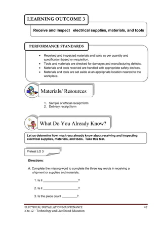ELECTRICAL INSTALLATION MAINTENANCE 42
K to 12 – Technology and Livelihood Education
1. Sample of official receipt form
2. Delivery receipt form
Directions:
A. Complete the missing word to complete the three key words in receiving a
shipment or supplies and materials:
1. Is it _____________________?
2. Is it _____________________?
3. Is the piece count _________?
What Do You Already Know?
Materials/ Resources
Receive and inspect electrical supplies, materials, and tools
LEARNING OUTCOME 3
Pretest LO 3
 Received and inspected materials and tools as per quantity and
specification based on requisition.
 Tools and materials are checked for damages and manufacturing defects.
 Materials and tools received are handled with appropriate safety devices.
 Materials and tools are set aside at an appropriate location nearest to the
workplace.

PERFORMANCE STANDARDS
Let us determine how much you already know about receiving and inspecting
electrical supplies, materials, and tools. Take this test.
 