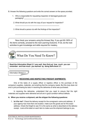ELECTRICAL INSTALLATION MAINTENANCE 43
K to 12 – Technology and Livelihood Education
B. Answer the following questions and write the correct answer on the space provided.
1. Who is responsible for requesting inspection of damaged goods and
packaging? ________________________________
2. What should you do with the copy of your request for inspection?
_______________________________________________
3. What should a person do with the findings of the inspection?
________________________________________________
RECEIVING AND INSPECTING FREIGHT SHIPMENTS
One of the tasks of a supply officer or logistics officer is the purchase of the
company’s supplies, materials, and anything that the company needs. But this duty does not
end in just purchasing but also in receiving the deliveries of what was purchased.
In receiving the deliveries, understand that you need to ensure that the right
materials and supplies were delivered and all are in good condition without defects.
A. When you receive a shipment, ask the shipper the following questions:
1. Is it for me? Check the delivery receipt for the consignee's name and address. If
your agency has more than one location, make sure the goods are for this exact
address. Check the freight to see if it is the same as what is described on the delivery
receipt. Look at the label on each item to make sure the shipment belongs to you.
What Do You Need To Know?
Information Sheet 3.1
Read the Information Sheet 3.1 very well then find out how much you can
remember and how much you learned by doing Self-check 3.1.
Now check your answers using the Answer Key. If you got 90-100% of
the items correctly, proceed to the next Learning Outcome. If not, do the next
activities to gain knowledge and skills required for mastery.
 