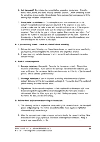 ELECTRICAL INSTALLATION MAINTENANCE 44
K to 12 – Technology and Livelihood Education
2. Is it damaged? Do not sign the receipt before inspecting for damage. Check for
holes, water, stains, and tears. Pick up cartons if you can. Check for rattling. Listen
for something broken inside. Check to see if any package has been opened or if the
sealing tape has been tampered with.
3. Is the piece count correct? Count the pieces and match the number on the
delivery receipt to the number you have counted. If the shipment is on a pallet,
check to make sure the pallet is solid with no voids inside the stack. If the shipment
is shrink or stretch wrapped, make sure the wrap hasn't been cut and pieces
removed. Sign only for the type of unit you receive. For example: two pallets. Don't
sign for the number of packages that are supposed to be on the pallet. However, if
time permits or the pallet is not banded or shrink wrapped, count the packages, and
only then sign for the number of packages.
B. If your delivery doesn't check out, do one of the following:
1. Refuse shipment if it isn't yours, if the shipment does not meet the terms specified by
your agency, or is damaged to the point where it no longer has a value.
2. If yours, and only partially damaged or short, accept it and note exceptions on the
delivery receipt.
C. How to note exceptions:
1. Damage Notations: Be specific. Describe the damage accurately. Pinpoint the
locations of all defects. If you can see the damage, have the driver wait while you
open and inspect the packages. Write down the number and identity of the damaged
pieces. This is called a "joint inventory."
2. Shortage Notations: If part of shipment is missing, write the number of pieces
actually delivered on the delivery receipt and circle it. Then write down the number of
pieces missing and note them as "short."
3. Signatures: Write down all exceptions on both copies of the delivery receipt. Have
the driver sign both copies of the delivery receipt in his full name (not initials or
nicknames). After the driver signs, you sign also. Write your agency's name, your
full name, the date, and the time of day.
D. Follow these steps when requesting an inspection:
1. The receiving person is responsible for requesting the carrier to inspect the damaged
goods and packaging. The formal request should be made by phone right after
discovering any loss or damage.
2. After the phone request, make a request for inspection by the carrier in writing. Note
the date and time of your previous phone call and the person contacted. Keep a
copy of your request letter on file.
 