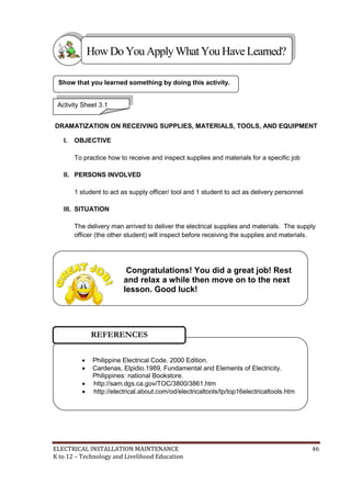 ELECTRICAL INSTALLATION MAINTENANCE 46
K to 12 – Technology and Livelihood Education
DRAMATIZATION ON RECEIVING SUPPLIES, MATERIALS, TOOLS, AND EQUIPMENT
I. OBJECTIVE
To practice how to receive and inspect supplies and materials for a specific job
II. PERSONS INVOLVED
1 student to act as supply officer/ tool and 1 student to act as delivery personnel
III. SITUATION
The delivery man arrived to deliver the electrical supplies and materials. The supply
officer (the other student) will inspect before receiving the supplies and materials.
Show that you learned something by doing this activity.
HowDo YouApplyWhatYou HaveLearned?
Activity Sheet 3.1
 Philippine Electrical Code. 2000 Edition.
 Cardenas, Elpidio.1989, Fundamental and Elements of Electricity.
Philippines: national Bookstore.
 http://sam.dgs.ca.gov/TOC/3800/3861.htm
 http://electrical.about.com/od/electricaltools/tp/top16electricaltools.htm
REFERENCES
Congratulations! You did a great job! Rest
and relax a while then move on to the next
lesson. Good luck!
 