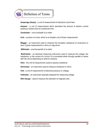 ELECTRICAL INSTALLATION MAINTENANCE 48
K to 12 – Technology and Livelihood Education
Amperage (Amps) - a unit of measurement of electrical current flow
Ampere - a unit of measurement which describes the amount of electric current
passing a certain point at a particular time
Centimeter – one hundredth of a meter
Inch - a portion of a foot, which is an English unit of linear measurement
Megger - an instrument used to measure the insulation resistance of conductors or
wire. It gives measurement in ohms or meg-ohms
Millimeter - one-thousandth of a meter
Multi-tester - an electrical measuring instrument used to measure the voltage, the
resistance, or the current of a circuit. It is connected either through parallel or series
with the circuit depending on what to measure.
Ohm - the unit of measurement used to express resistance
Ohmmeter - an instrument used to measure resistance in ohms
Volt - a unit of measurement of electrical pressure or voltage
Voltmeter - an instrument specially designed for measuring voltage
Wire Gauge - used to measure the diameter of magnetic wire
Definition of Terms
 