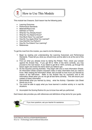 ELECTRICAL INSTALLATION MAINTENANCE 4
K to 12 – Technology and Livelihood Education
This module has 5 lessons. Each lesson has the following parts:
 Learning Outcomes
 Performance Standards
 Materials/Resources
 Definition of Terms
 What Do You Already Know?
 What Do You Need to Know?
 How Much Have You Learned?
 How Do You Apply What You Learned?
 How Well Did You Perform?
 How Do You Extend Your Learning?
 References
To get the most from this module, you need to do the following:
1. Begin by reading and understanding the Learning Outcome/s and Performance
Standards. These tell you what you should know and be able to do at the end of this
module.
2. Find out what you already know by taking the Pretest. Then, check your answer
against the Answer Key. If you get 99 to 100% of the items correctly, you may
proceed to the next lesson. If you failed to get 99 to 100% correctly, go through the
lesson again and review the items which you failed to get.
3. Do the required Learning Activities. They begin with one or more Information Sheets.
An Information Sheet contains important notes or basic information that you need to
know. After reading the Information Sheet, test yourself on how much you learned by
means of the Self-check. Refer to the Answer Key for correction and to the
Information Sheet when you do not get all test items correctly. This will ensure your
mastery of basic information.
4. Demonstrate what you learned by doing what the Activity / Operation /Job Sheet
directs you to do.
5. You must be able to apply what you have learned in another activity or in real life
situations.
6. Accomplish the Scoring Rubrics for you to know how well you performed.
Each lesson also provides you with references and definitions of key terms for your guide.
How to Use This Module
If you have questions, ask your teacher for assistance.
 