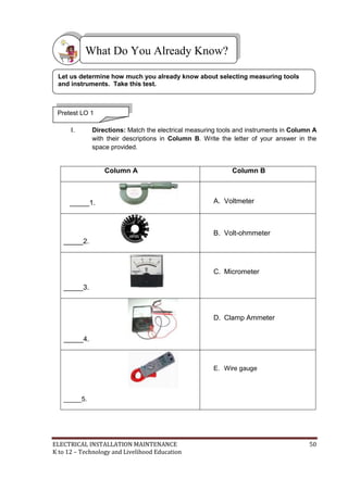 ELECTRICAL INSTALLATION MAINTENANCE 50
K to 12 – Technology and Livelihood Education
I. Directions: Match the electrical measuring tools and instruments in Column A
with their descriptions in Column B. Write the letter of your answer in the
space provided.
Column A Column B
_____1. A. Voltmeter
_____2.
B. Volt-ohmmeter
_____3.
C. Micrometer
_____4.
D. Clamp Ammeter
_____5.
E. Wire gauge
What Do You Already Know?
Pretest LO 1
Let us determine how much you already know about selecting measuring tools
and instruments. Take this test.
 