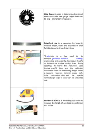ELECTRICAL INSTALLATION MAINTENANCE 53
K to 12 – Technology and Livelihood Education
Wire Gauge is used in determining the size of
wires/conductors. The gauge ranges from 0 to
60 awg ( American wire gauge).
Ruler/foot rule is a measuring tool used to
measure length, width, and thickness of short
flat objects and to draw straight lines
*A ruler/rule is a tool used in, for
example, geometry, technical drawing,
engineering, and carpentry, to measure lengths
or distances or to draw straight lines. Strictly
speaking, the ruler is the instrument used
to draw straight lines and the calibrated
instrument used for determining length called
a measure. However, common usage calls,
both instruments rulers and the special
name straight edge is used for an unmarked
rule.
Pull-Push Rule is a measuring tool used to
measure the length of an object in centimeter
and inches.
.
 