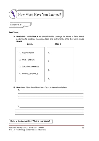 ELECTRICAL INSTALLATION MAINTENANCE 55
K to 12 – Technology and Livelihood Education
Text Twist:
A. Directions: Inside Box A are jumbled letters. Arrange the letters to form words
pertaining to electrical measuring tools and instruments. Write the words inside
Box B.
Box A Box B
1. GEWIGREAU
2. MVLTETEOR
3. AACMPLMMTREE
4. RPPULLUSHULE
1.
2.
3.
4.
B. Directions: Describe at least two of your answers in activity A.
1.__________________________________________________________
___________________________________________________________
___________________________________________________________
___________________________________________________________
2.__________________________________________________________
______________________________________________________________
______________________________________________________________
______________________________________________________________
Refer to the Answer Key. What is your score?
How Much Have You Learned?
Self-Check 1.1
 