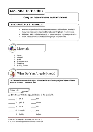 ELECTRICAL INSTALLATION MAINTENANCE 57
K to 12 – Technology and Livelihood Education
1. Paper
2. Ball pen
3. Ruler
4. Push-pull tape
5. Steel rule
6. Activity Sheets
A. Directions: Write the equivalent value of the given unit.
_______ 1. 1 cm is _____ mm
_______ 2. 1 yard is _____ inches
_______ 3. 1 dm is _____ cm
_______ 4. 10 mm is _____ cm
_______ 5. 1 foot is _____ inches
What Do You Already Know?
Materials
Carry out measurements and calculations
LEARNING OUTCOME 2
Pretest LO 2
 Numerical computations are self-checked and corrected for accuracy.
 Accurate measurements are obtained according to job requirements.
 Identified and converted systems of measurements to job requirements.
 Work pieces are measured according to job requirements.
PERFORMANCE STANDARDS
Let us determine how much you already know about carrying out measurement
and calculations. Take this test.
 