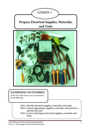 ELECTRICAL INSTALLATION MAINTENANCE 5
K to 12 – Technology and Livelihood Education
Prepare Electrical Supplies, Materials,
and Tools
LESSON 1
LO 1. identify electrical supplies, materials, and tools;
LO 2. request appropriate supplies, materials, and tools for a
specific job; and
LO 3. receive and inspect electrical supplies, materials and
tools.
LEARNING OUTCOMES:
At the end of this lesson, you are expected to
do the following:
 