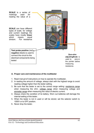 ELECTRICAL INSTALLATION MAINTENANCE 65
K to 12 – Technology and Livelihood Education
Zero-ohm
adjustingKnob is
used to zero-in
the pointer before
measuring
resistance.
A. Proper care and maintenance of the multitester
1. Read manual of instructions on how to operate the multitester.
2. In reading the amount of voltage, always start with the highest range to avoid
reading voltage higher than the tester setting.
3. Be sure that the tester is set to the correct range setting: resistance range
when measuring the ohm, voltage range when measuring voltage and
ammeter range when measuring the value of electric current.
4. Always check the condition of its battery. Worn out batteries will damage the
internal setting of the tester.
5. When the tester is not in used or will be stored, set the selector switch to
1000V or to OFF position.
6. Never drop the tester.
SCALE can have different
types of scale, for voltage
and current readings the
scales have mostly linear
which means equal
division. For resistance
readings, the scale have
logarithmic which means
unequal divisions.
SCALE is a series of
markings used for
reading the value of a
quantity setting.
Test probe positive (red),
negative (black) is used to
connect the circuit to the
electrical components being
tested
 