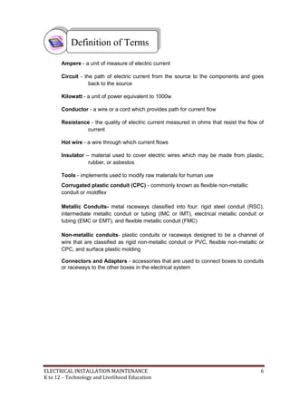 ELECTRICAL INSTALLATION MAINTENANCE 6
K to 12 – Technology and Livelihood Education
Ampere - a unit of measure of electric current
Circuit - the path of electric current from the source to the components and goes
back to the source
Kilowatt - a unit of power equivalent to 1000w
Conductor - a wire or a cord which provides path for current flow
Resistance - the quality of electric current measured in ohms that resist the flow of
current
Hot wire - a wire through which current flows
Insulator – material used to cover electric wires which may be made from plastic,
rubber, or asbestos
Tools - implements used to modify raw materials for human use
Corrugated plastic conduit (CPC) - commonly known as flexible non-metallic
conduit or moldflex
Metallic Conduits- metal raceways classified into four: rigid steel conduit (RSC),
intermediate metallic conduit or tubing (IMC or IMT), electrical metallic conduit or
tubing (EMC or EMT), and flexible metallic conduit (FMC)
Non-metallic conduits- plastic conduits or raceways designed to be a channel of
wire that are classified as rigid non-metallic conduit or PVC, flexible non-metallic or
CPC, and surface plastic molding
Connectors and Adapters - accessories that are used to connect boxes to conduits
or raceways to the other boxes in the electrical system
Definition of Terms
 