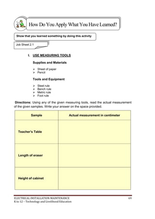 ELECTRICAL INSTALLATION MAINTENANCE 69
K to 12 – Technology and Livelihood Education
I. USE MEASURING TOOLS
Supplies and Materials
 Sheet of paper
 Pencil
Tools and Equipment
 Steel rule
 Bench rule
 Metric rule
 Foot rule
Directions: Using any of the given measuring tools, read the actual measurement
of the given samples. Write your answer on the space provided.
Sample Actual measurement in centimeter
Teacher’s Table
Length of eraser
Height of cabinet
Show that you learned something by doing this activity
Job Sheet 2.1
HowDo YouApplyWhatYou HaveLearned?
 