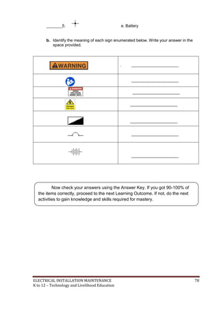 ELECTRICAL INSTALLATION MAINTENANCE 78
K to 12 – Technology and Livelihood Education
_______5. e. Battery
b. Identify the meaning of each sign enumerated below. Write your answer in the
space provided.
. _____________________
_____________________
_____________________
_____________________
_____________________
_____________________
_____________________
Now check your answers using the Answer Key. If you got 90-100% of
the items correctly, proceed to the next Learning Outcome. If not, do the next
activities to gain knowledge and skills required for mastery.
 