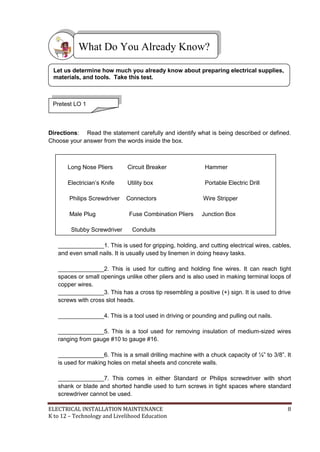 ELECTRICAL INSTALLATION MAINTENANCE 8
K to 12 – Technology and Livelihood Education
Directions: Read the statement carefully and identify what is being described or defined.
Choose your answer from the words inside the box.
Long Nose Pliers Circuit Breaker Hammer
Electrician’s Knife Utility box Portable Electric Drill
Philips Screwdriver Connectors Wire Stripper
Male Plug Fuse Combination Pliers Junction Box
Stubby Screwdriver Conduits
______________1. This is used for gripping, holding, and cutting electrical wires, cables,
and even small nails. It is usually used by linemen in doing heavy tasks.
______________2. This is used for cutting and holding fine wires. It can reach tight
spaces or small openings unlike other pliers and is also used in making terminal loops of
copper wires.
______________3. This has a cross tip resembling a positive (+) sign. It is used to drive
screws with cross slot heads.
______________4. This is a tool used in driving or pounding and pulling out nails.
______________5. This is a tool used for removing insulation of medium-sized wires
ranging from gauge #10 to gauge #16.
______________6. This is a small drilling machine with a chuck capacity of ¼‖ to 3/8‖. It
is used for making holes on metal sheets and concrete walls.
______________7. This comes in either Standard or Philips screwdriver with short
shank or blade and shorted handle used to turn screws in tight spaces where standard
screwdriver cannot be used.
What Do You Already Know?
Pretest LO 1
Let us determine how much you already know about preparing electrical supplies,
materials, and tools. Take this test.
 