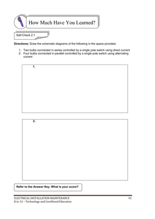 ELECTRICAL INSTALLATION MAINTENANCE 91
K to 12 – Technology and Livelihood Education
Directions: Draw the schematic diagrams of the following in the space provided:
1. Two bulbs connected in series controlled by a single pole switch using direct current
2. Four bulbs connected in parallel controlled by a single pole switch using alternating
current
1.
2.
Refer to the Answer Key. What is your score?
How Much Have You Learned?
Self-Check 2.1
 