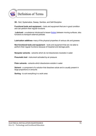 ELECTRICAL INSTALLATION MAINTENANCE 95
K to 12 – Technology and Livelihood Education
5S - Sort, Systematize, Sweep, Sanitize, and Self-Discipline
Functional tools and equipment – tools and equipment that are in good condition
and can perform their regular functions
Lubricant - a substance introduced to lessen friction between moving surfaces; also
functions to transport external particles
Lubrication additives- many of the physical properties of various oils and greases
Non-functional tools and equipment – tools and equipment that are not able to
perform their regular functions because of impaired and damage parts
Nonpolar solvents - solvents which do not dissolve/are insoluble in water
Pneumatic tool - instrument activated by air pressure
Polar solvents - solvents which dissolve/are soluble in water
Solvent - a component of a solution that dissolves solute and is usually present in
large proportions or amounts
Sorting - to sort everything in a work area
Definition of Terms
 
