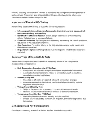 stressful operating conditions that simulate or accelerate the ageing they would experience in
real-world use. The primary goal is to predict their lifespan, identify potential failures, and
validate their design before mass production.
Importance of Electrical Life Testing
Implementing electrical life testing is crucial for several key reasons:
●​ Lifespan prediction enables manufacturers to determine how long a product will
operate dependably and precisely.
●​ Identification of Failure Modes: It reveals design weaknesses or manufacturing
defects that could lead to premature failures.
●​ Enhanced Reliability: By identifying and addressing issues early, the overall quality and
robustness of the product are improved.
●​ Cost Reduction: Preventing failures in the field reduces warranty costs, repairs, and
customer dissatisfaction.
●​ Regulatory Compliance: Many products must meet specific reliability standards to be
marketed.
Common Types of Electrical Life Tests
Various methodologies are used for electrical life testing, tailored to the component’s
characteristics and application:
●​ High Temperature Operating Life (HTOL) Test:
○​ Components are operated at significantly higher temperatures than normal.
○​ Accelerates failure mechanisms related to temperature, such as insulation
degradation or solder joint fatigue.
●​ Power Cycling Test:
○​ Repeated on-off cycles are applied, often with temperature changes.
○​ Assesses resistance to thermal and mechanical fatigue caused by material
expansion and contraction.
●​ Voltage/Current Stability Test:
○​ Subjects the component to voltages or currents above nominal levels.
○​ Identifies failures related to electrical overload or dielectric breakdown.
●​ Temperature, Humidity, Bias (THB) Test:
○​ Combining high temperatures, humidity, and electrical bias.
○​ Detects failures caused by corrosion, ion migration, or material degradation due
to moisture.
Methodology and Key Considerations
Planning and executing an electrical life test requires a meticulous approach:
 